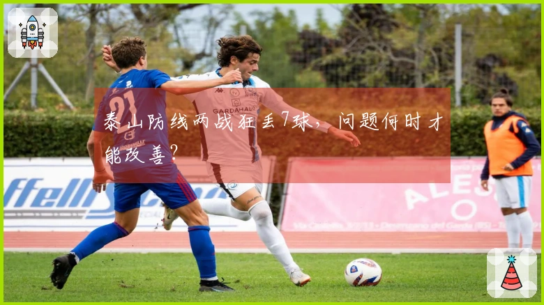 泰山防线两战狂丢7球，问题何时才能改善？