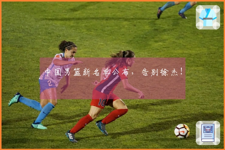 中国男篮新名单公布，告别徐杰！