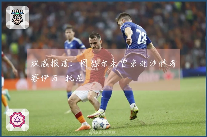 权威报道:图赫尔未曾亲赴沙特考察伊万-托尼