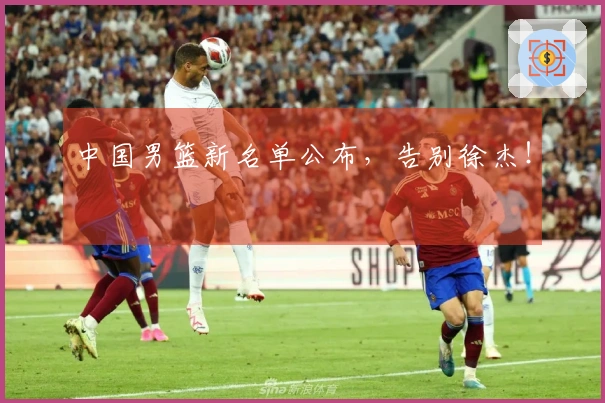 中国男篮新名单公布，告别徐杰！