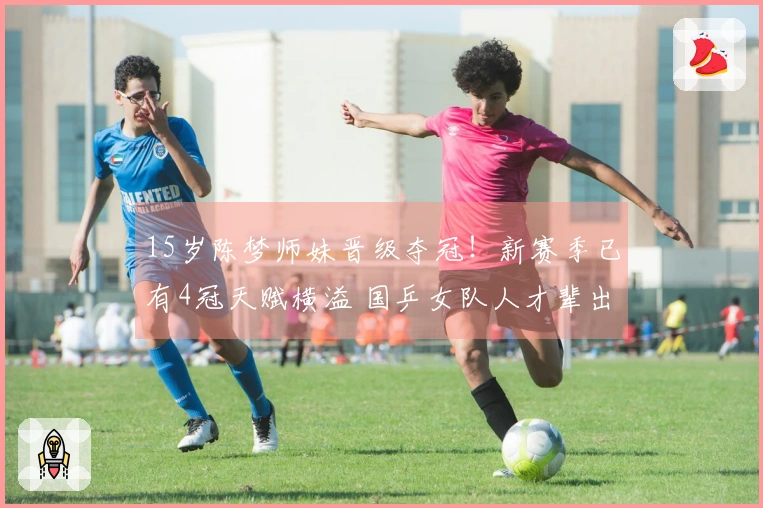 15岁陈梦师妹晋级夺冠！新赛季已有4冠天赋横溢 国乒女队人才辈出